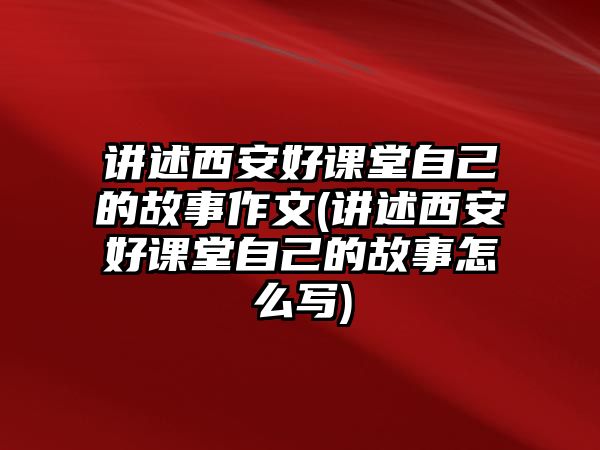 講述西安好課堂自己的故事作文(講述西安好課堂自己的故事怎么寫)