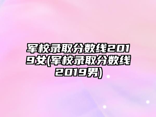 軍校錄取分數(shù)線2019女(軍校錄取分數(shù)線2019男)