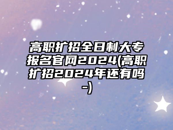 高職擴招全日制大專報名官網2024(高職擴招2024年還有嗎-)