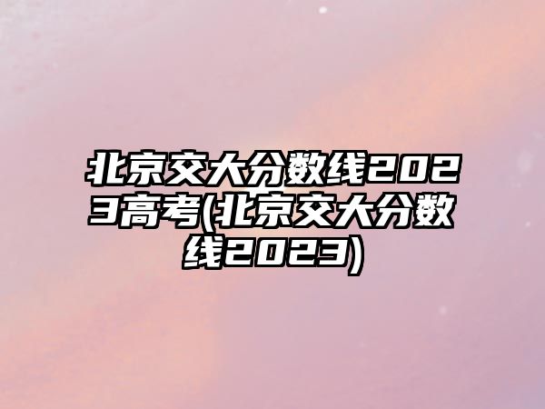 北京交大分?jǐn)?shù)線2023高考(北京交大分?jǐn)?shù)線2023)