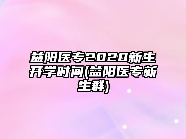 益陽醫(yī)專2020新生開學(xué)時間(益陽醫(yī)專新生群)