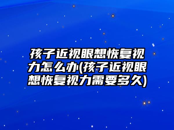 孩子近視眼想恢復(fù)視力怎么辦(孩子近視眼想恢復(fù)視力需要多久)