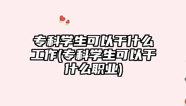 專科學(xué)生可以干什么工作(?？茖W(xué)生可以干什么職業(yè))