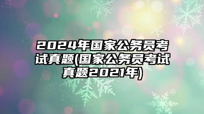 2024年國(guó)家公務(wù)員考試真題(國(guó)家公務(wù)員考試真題2021年)