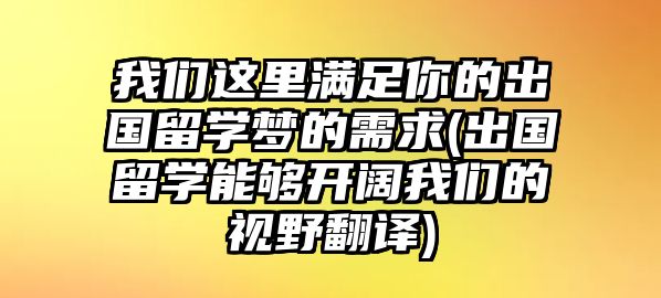 我們這里滿足你的出國(guó)留學(xué)夢(mèng)的需求(出國(guó)留學(xué)能夠開闊我們的視野翻譯)