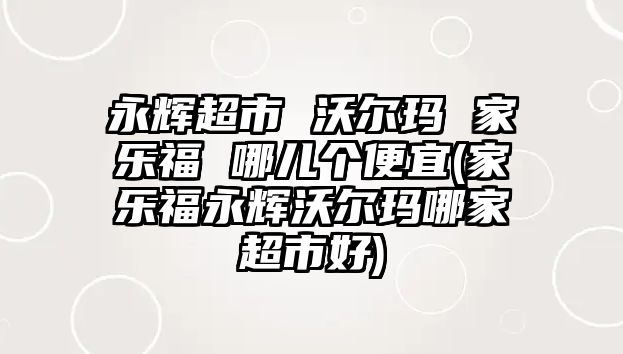 永輝超市 沃爾瑪 家樂福 哪兒個便宜(家樂福永輝沃爾瑪哪家超市好)