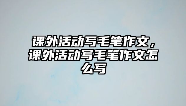 課外活動寫毛筆作文，課外活動寫毛筆作文怎么寫