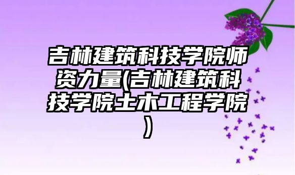 吉林建筑科技學(xué)院師資力量(吉林建筑科技學(xué)院土木工程學(xué)院)