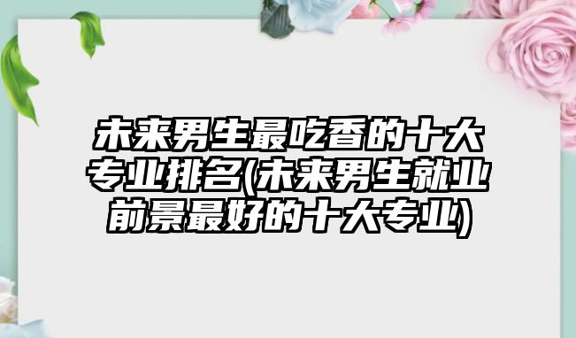 未來男生最吃香的十大專業(yè)排名(未來男生就業(yè)前景最好的十大專業(yè))