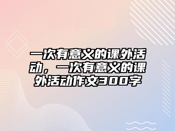 一次有意義的課外活動(dòng)，一次有意義的課外活動(dòng)作文300字