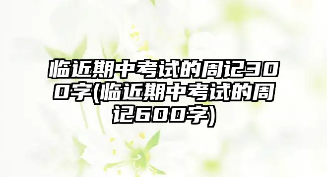 臨近期中考試的周記300字(臨近期中考試的周記600字)