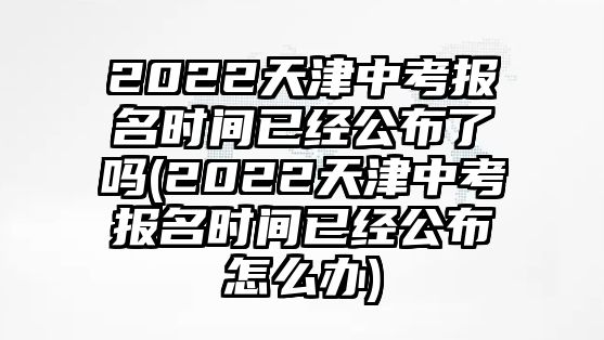 2022天津中考報(bào)名時(shí)間已經(jīng)公布了嗎(2022天津中考報(bào)名時(shí)間已經(jīng)公布怎么辦)