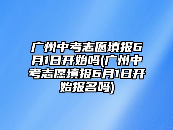 廣州中考志愿填報6月1日開始嗎(廣州中考志愿填報6月1日開始報名嗎)