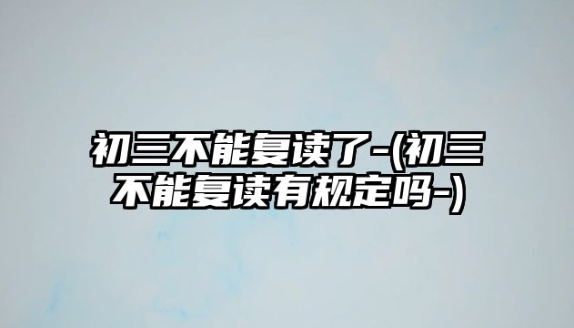 初三不能復讀了-(初三不能復讀有規(guī)定嗎-)