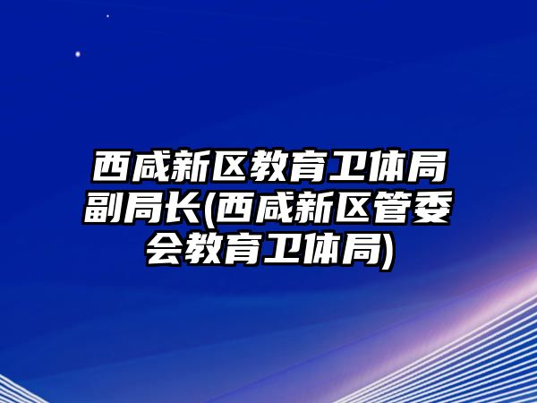 西咸新區(qū)教育衛(wèi)體局副局長(西咸新區(qū)管委會教育衛(wèi)體局)