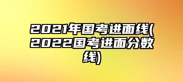 2021年國(guó)考進(jìn)面線(2022國(guó)考進(jìn)面分?jǐn)?shù)線)