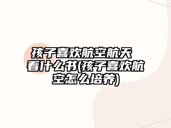 孩子喜歡航空航天 看什么書(shū)(孩子喜歡航空怎么培養(yǎng))