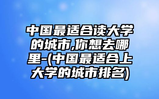 中國(guó)最適合讀大學(xué)的城市,你想去哪里-(中國(guó)最適合上大學(xué)的城市排名)