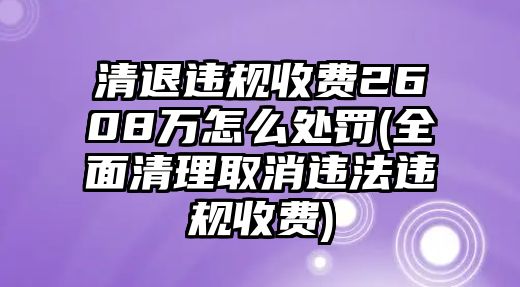 清退違規(guī)收費(fèi)2608萬(wàn)怎么處罰(全面清理取消違法違規(guī)收費(fèi))