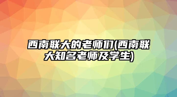 西南聯(lián)大的老師們(西南聯(lián)大知名老師及學(xué)生)