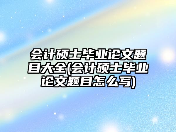 會計碩士畢業(yè)論文題目大全(會計碩士畢業(yè)論文題目怎么寫)