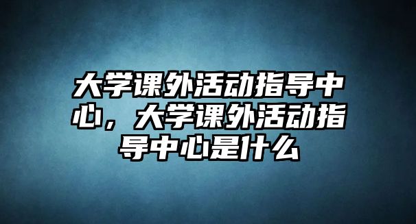 大學(xué)課外活動(dòng)指導(dǎo)中心，大學(xué)課外活動(dòng)指導(dǎo)中心是什么