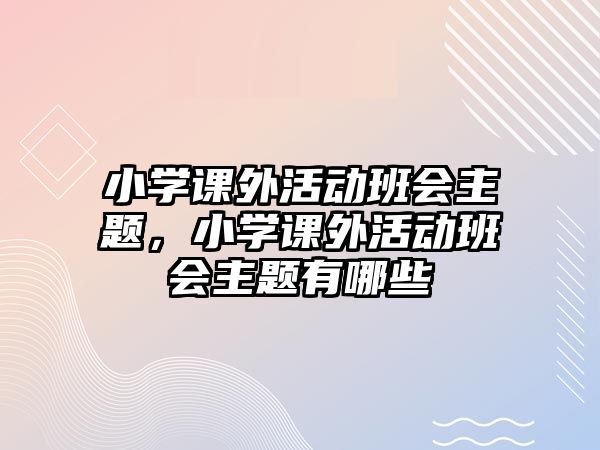 小學(xué)課外活動(dòng)班會(huì)主題，小學(xué)課外活動(dòng)班會(huì)主題有哪些