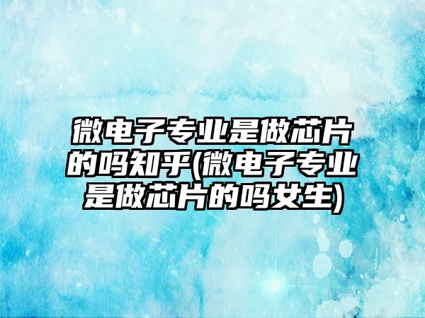 微電子專業(yè)是做芯片的嗎知乎(微電子專業(yè)是做芯片的嗎女生)