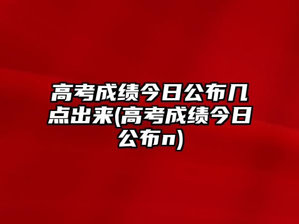 高考成績今日公布幾點(diǎn)出來(高考成績今日公布n)