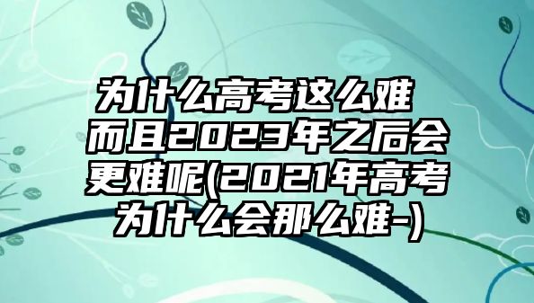 為什么高考這么難 而且2023年之后會更難呢(2021年高考為什么會那么難-)