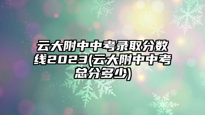 云大附中中考錄取分?jǐn)?shù)線2023(云大附中中考總分多少)