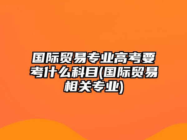 國際貿易專業(yè)高考要考什么科目(國際貿易相關專業(yè))