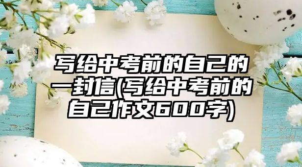 寫給中考前的自己的一封信(寫給中考前的自己作文600字)