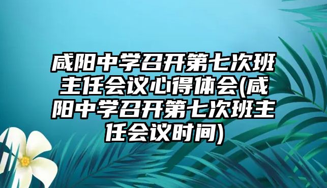 咸陽(yáng)中學(xué)召開第七次班主任會(huì)議心得體會(huì)(咸陽(yáng)中學(xué)召開第七次班主任會(huì)議時(shí)間)