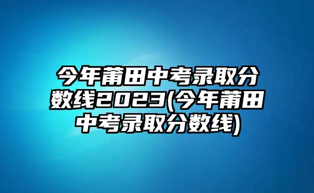 今年莆田中考錄取分?jǐn)?shù)線2023(今年莆田中考錄取分?jǐn)?shù)線)