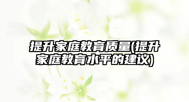 提升家庭教育質(zhì)量(提升家庭教育水平的建議)