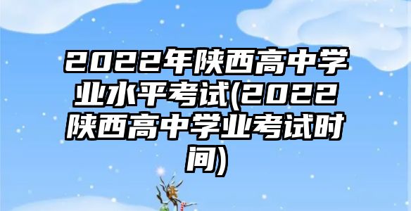 2022年陜西高中學(xué)業(yè)水平考試(2022陜西高中學(xué)業(yè)考試時間)