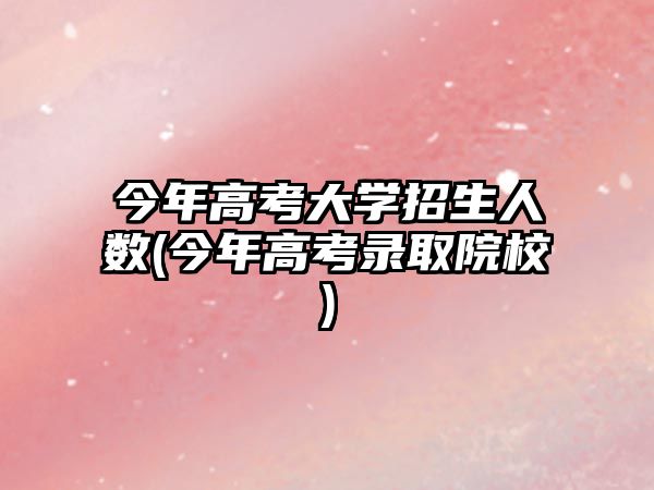 今年高考大學招生人數(shù)(今年高考錄取院校)