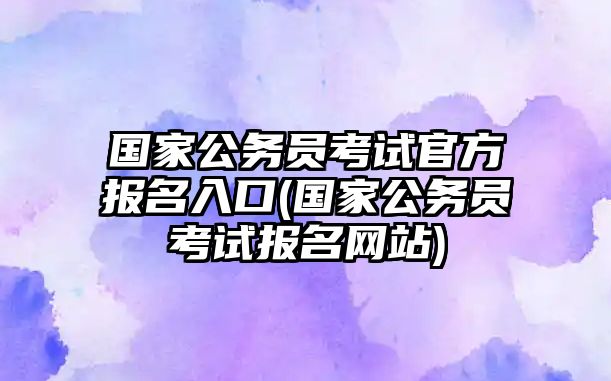 國家公務(wù)員考試官方報名入口(國家公務(wù)員考試報名網(wǎng)站)