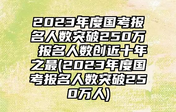 2023年度國考報(bào)名人數(shù)突破250萬 報(bào)名人數(shù)創(chuàng)近十年之最(2023年度國考報(bào)名人數(shù)突破250萬人)