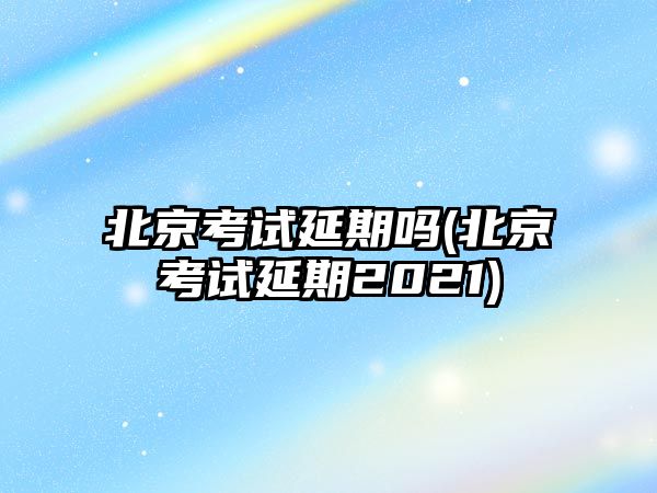 北京考試延期嗎(北京考試延期2021)