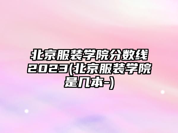 北京服裝學(xué)院分?jǐn)?shù)線2023(北京服裝學(xué)院是幾本-)