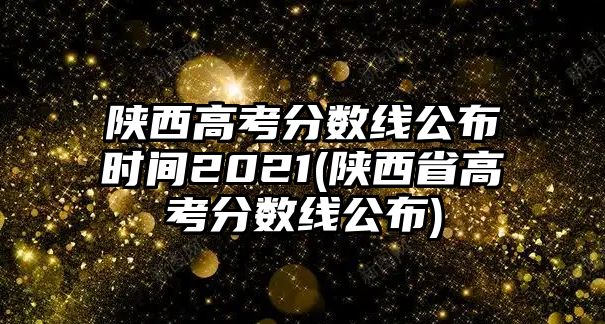 陜西高考分?jǐn)?shù)線公布時(shí)間2021(陜西省高考分?jǐn)?shù)線公布)