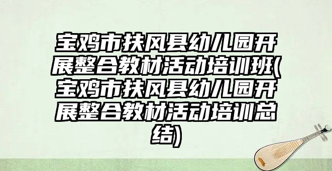 寶雞市扶風縣幼兒園開展整合教材活動培訓班(寶雞市扶風縣幼兒園開展整合教材活動培訓總結)