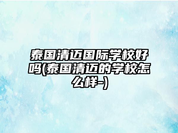 泰國(guó)清邁國(guó)際學(xué)校好嗎(泰國(guó)清邁的學(xué)校怎么樣-)