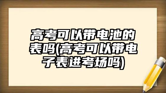 高考可以帶電池的表嗎(高考可以帶電子表進(jìn)考場(chǎng)嗎)