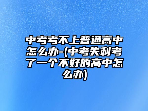 中考考不上普通高中怎么辦-(中考失利考了一個(gè)不好的高中怎么辦)