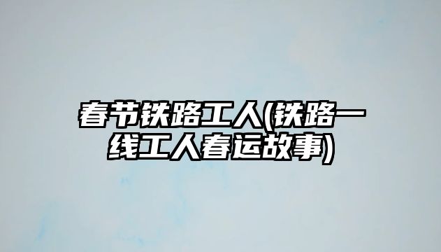 春節(jié)鐵路工人(鐵路一線工人春運故事)