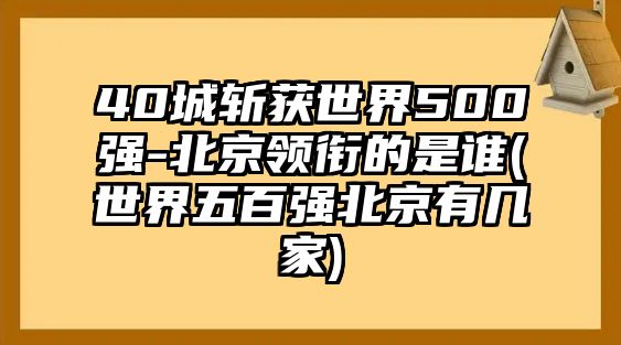 40城斬獲世界500強(qiáng)-北京領(lǐng)銜的是誰(shuí)(世界五百?gòu)?qiáng)北京有幾家)