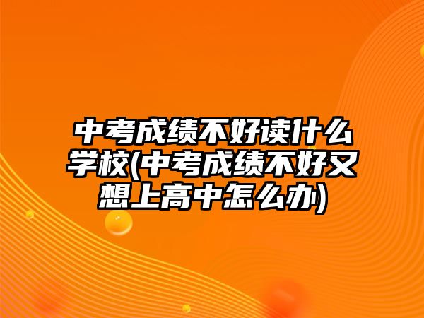 中考成績不好讀什么學校(中考成績不好又想上高中怎么辦)